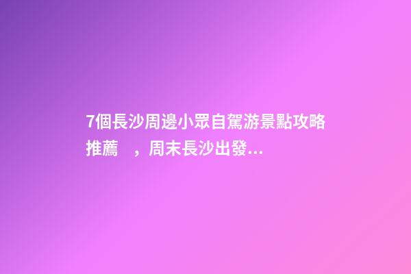 7個長沙周邊小眾自駕游景點攻略推薦，周末長沙出發(fā)1-2日自駕游去哪好玩？